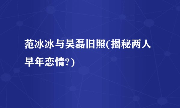 范冰冰与吴磊旧照(揭秘两人早年恋情?)