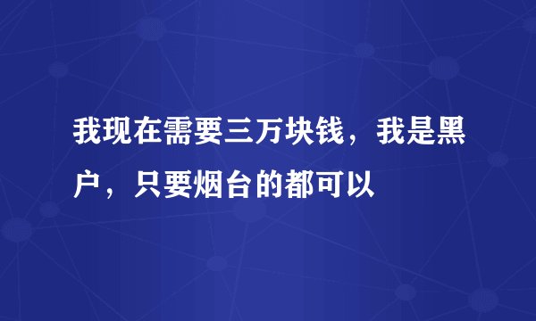 我现在需要三万块钱，我是黑户，只要烟台的都可以