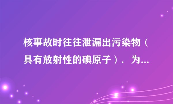 核事故时往往泄漏出污染物（具有放射性的碘原子）．为避免核辐射，需一次性口服100毫克（不具放射性的碘