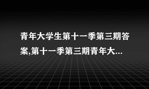 青年大学生第十一季第三期答案,第十一季第三期青年大学生的答案解析