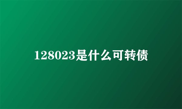 128023是什么可转债