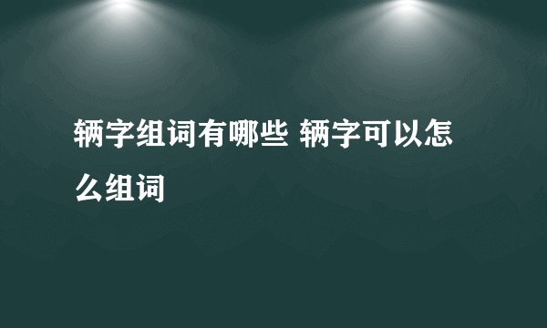 辆字组词有哪些 辆字可以怎么组词