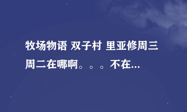 牧场物语 双子村 里亚修周三 周二在哪啊。。。不在村里？ 迪鲁卡除了在家还在哪里？