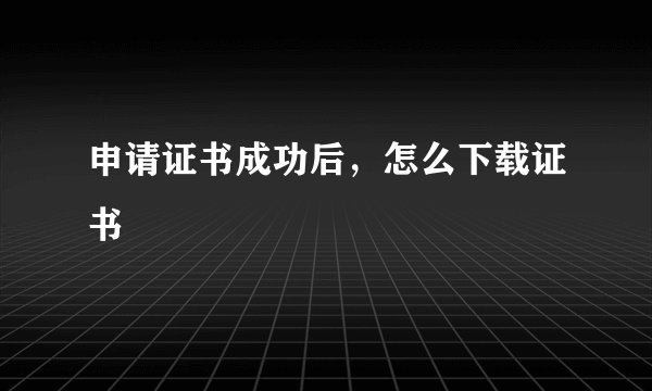 申请证书成功后，怎么下载证书
