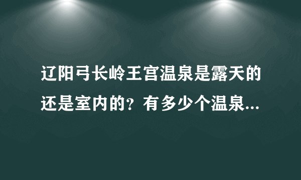 辽阳弓长岭王宫温泉是露天的还是室内的?有多少个温泉池?游泳池是室内还是室外有知道的么?求高手回答!