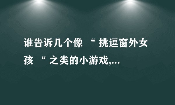 谁告诉几个像 “ 挑逗窗外女孩 “ 之类的小游戏,要比这个更好玩的哦,