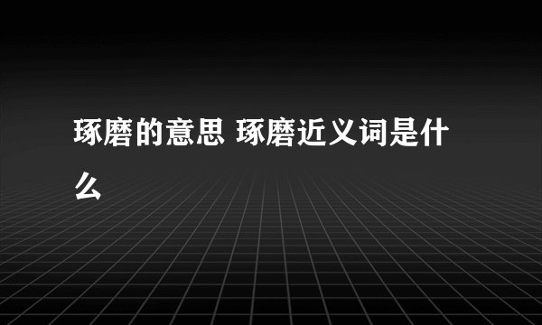 琢磨的意思 琢磨近义词是什么
