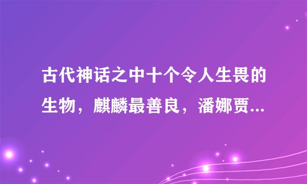 古代神话之中十个令人生畏的生物,麒麟最善良,潘娜贾拉最邪恶