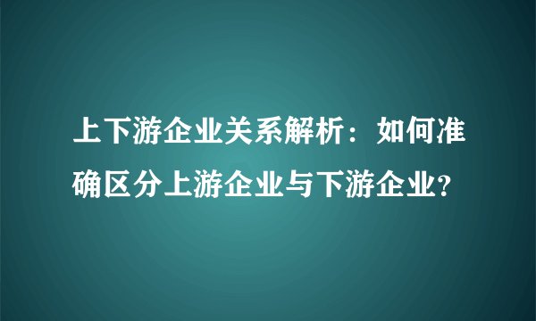 上下游企业关系解析：如何准确区分上游企业与下游企业？