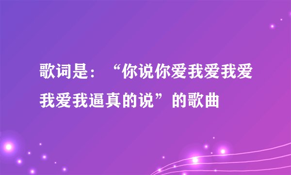 歌词是：“你说你爱我爱我爱我爱我逼真的说”的歌曲