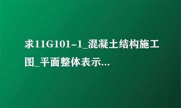 求11G101-1_混凝土结构施工图_平面整体表示方法制图规则和构造详图(现浇混凝土框网盘链接获取