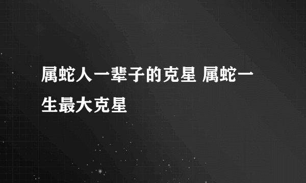 属蛇人一辈子的克星 属蛇一生最大克星