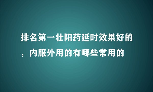 排名第一壮阳药延时效果好的,内服外用的有哪些常用的