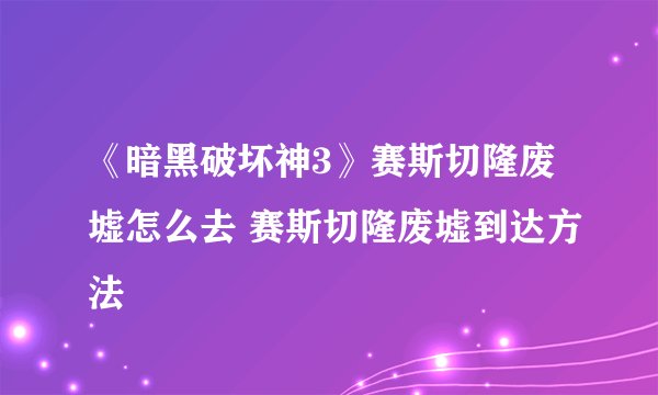 《暗黑破坏神3》赛斯切隆废墟怎么去 赛斯切隆废墟到达方法