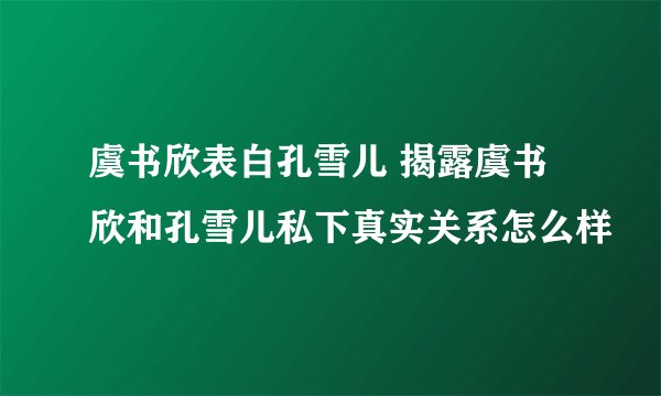 虞书欣表白孔雪儿 揭露虞书欣和孔雪儿私下真实关系怎么样
