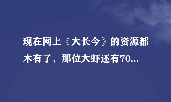 现在网上《大长今》的资源都木有了，那位大虾还有70集国语高清版的啊？可以发给我么？急用~