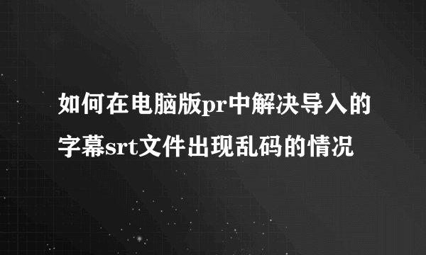 如何在电脑版pr中解决导入的字幕srt文件出现乱码的情况