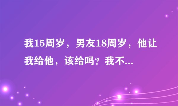 我15周岁，男友18周岁，他让我给他，该给吗？我不愿意后怕，他说他不强迫我要我心甘情愿，