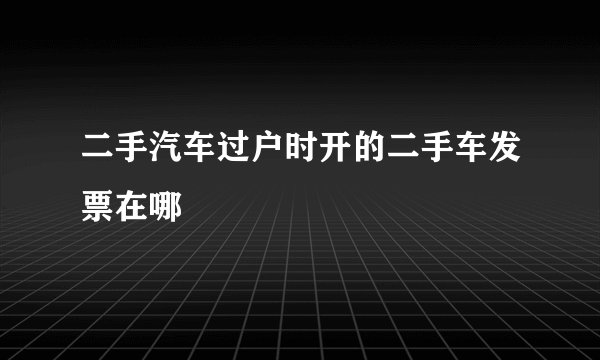 二手汽车过户时开的二手车发票在哪