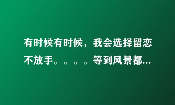 有时候有时候，我会选择留恋不放手。。。。等到风景都看透，也许你会陪我看细水长流。。。。。。这歌唱的