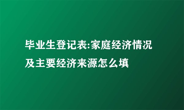 毕业生登记表:家庭经济情况及主要经济来源怎么填