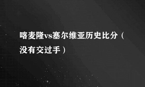 喀麦隆vs塞尔维亚历史比分（没有交过手）