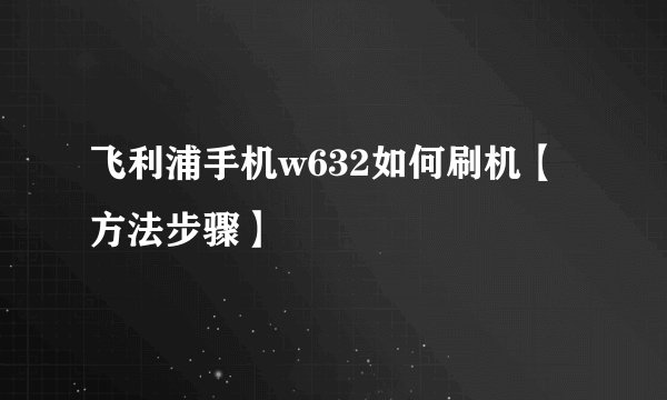 飞利浦手机w632如何刷机【方法步骤】