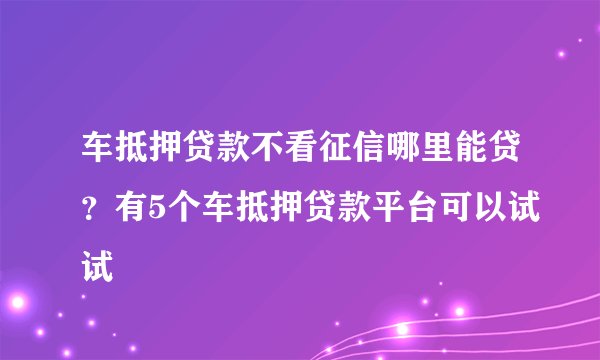 车抵押贷款不看征信哪里能贷?有5个车抵押贷款平台可以试试