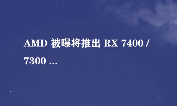 AMD 被曝将推出 RX 7400 / 7300 显卡，基于 Navi 33 GPU 核心