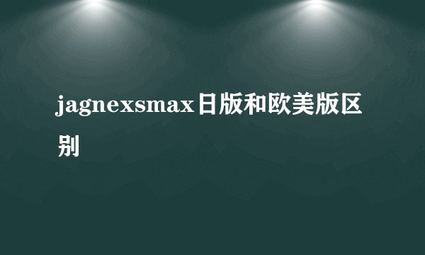 jagnexsmax日版和欧美版区别