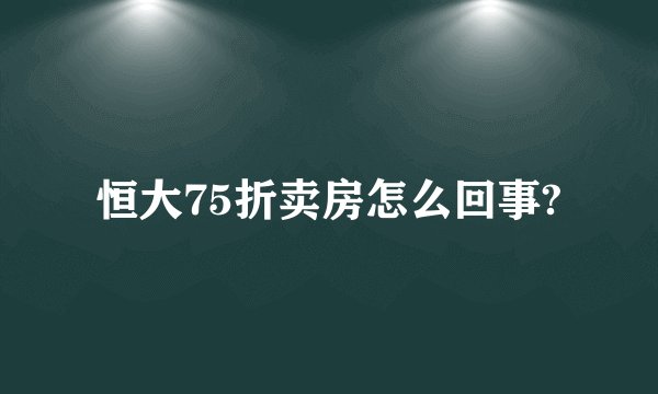 恒大75折卖房怎么回事?