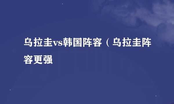乌拉圭vs韩国阵容（乌拉圭阵容更强