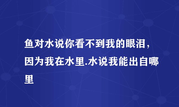鱼对水说你看不到我的眼泪，因为我在水里.水说我能出自哪里