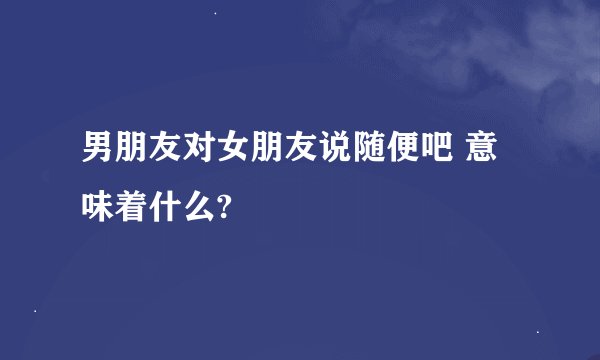 男朋友对女朋友说随便吧 意味着什么?