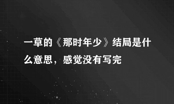 一草的《那时年少》结局是什么意思，感觉没有写完