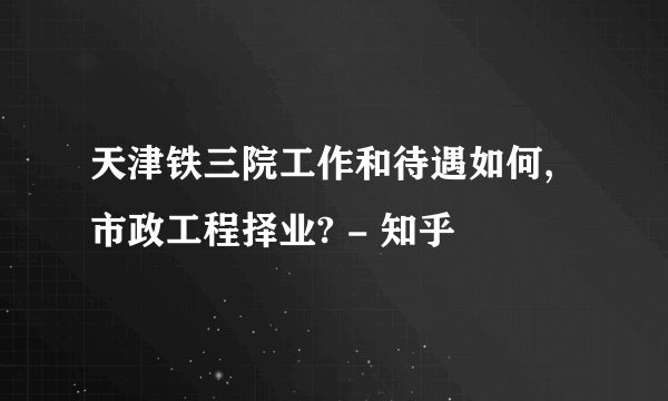 天津铁三院工作和待遇如何,市政工程择业? - 知乎