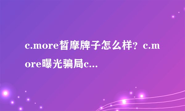 c.more皙摩牌子怎么样？c.more曝光骗局c.more皙摩是哪国的