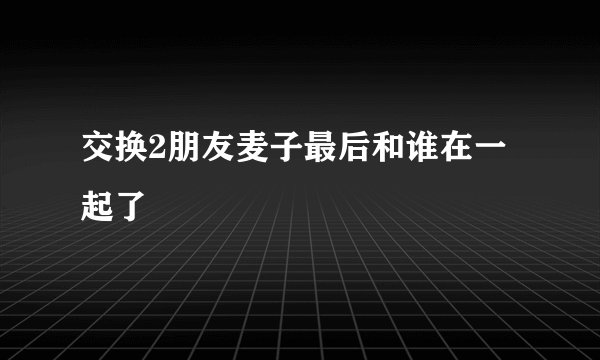 交换2朋友麦子最后和谁在一起了