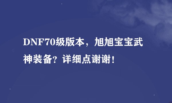 DNF70级版本,旭旭宝宝武神装备?详细点谢谢!