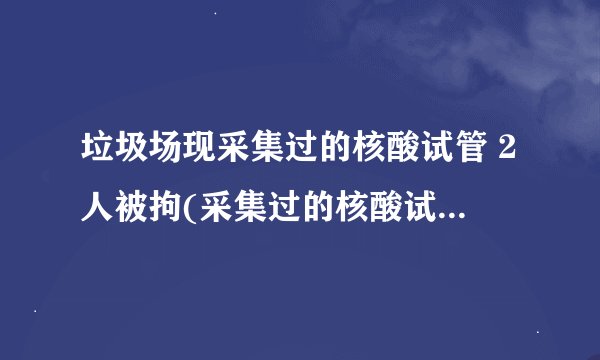 垃圾场现采集过的核酸试管 2人被拘(采集过的核酸试管怎么处理)
