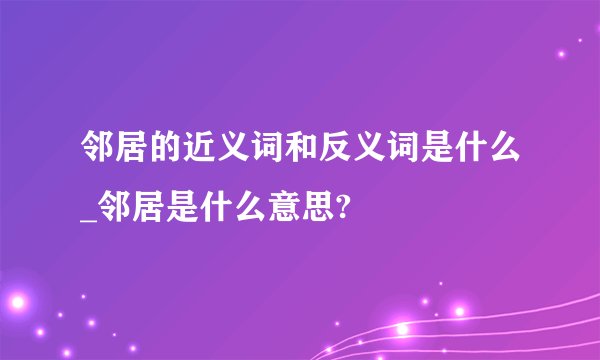 邻居的近义词和反义词是什么_邻居是什么意思?