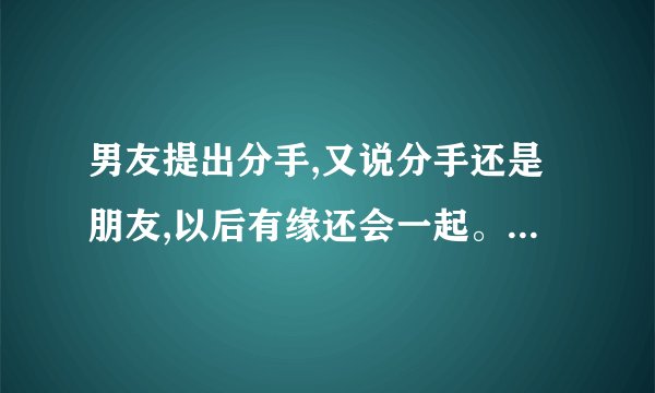 男友提出分手,又说分手还是朋友,以后有缘还会一起。什么意思,怕我难过?