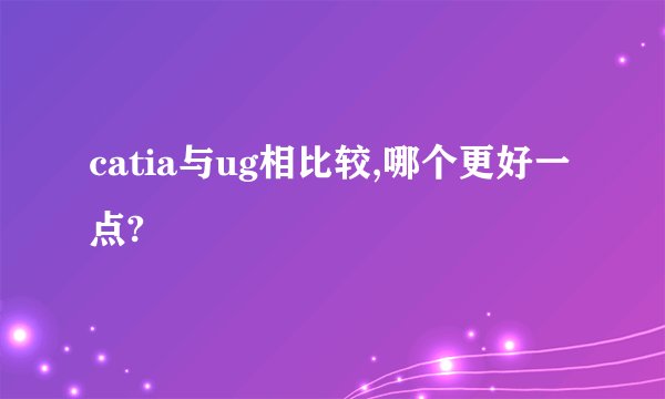 catia与ug相比较,哪个更好一点?