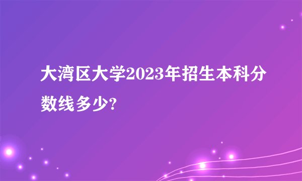 大湾区大学2023年招生本科分数线多少?