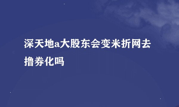 深天地a大股东会变米折网去撸券化吗