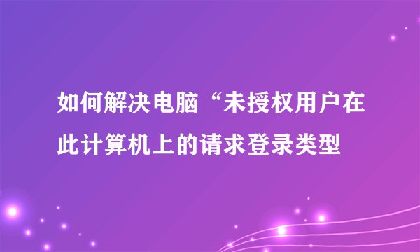 如何解决电脑“未授权用户在此计算机上的请求登录类型