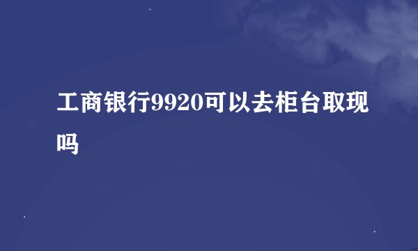 工商银行9920可以去柜台取现吗