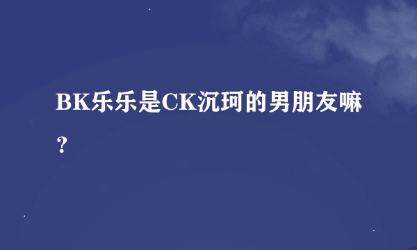 BK乐乐是CK沉珂的男朋友嘛？