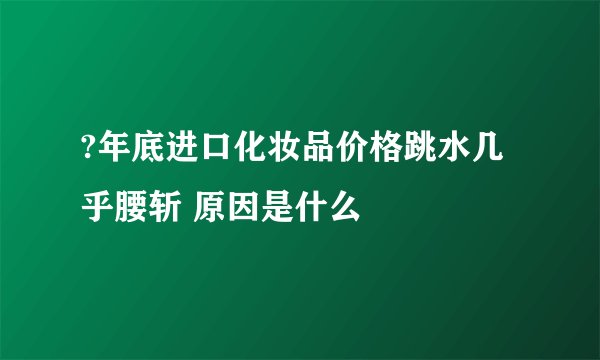 ?年底进口化妆品价格跳水几乎腰斩 原因是什么