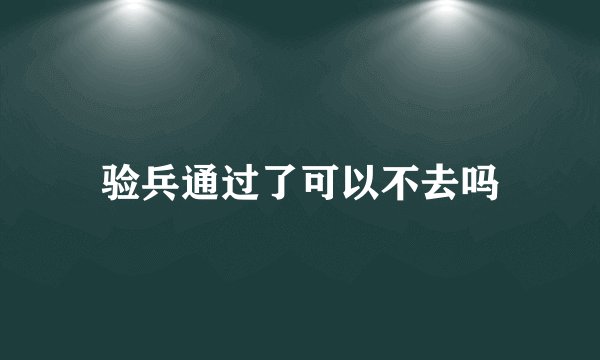 验兵通过了可以不去吗